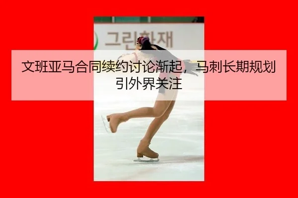 文班亚马合同续约讨论渐起，马刺长期规划引外界关注